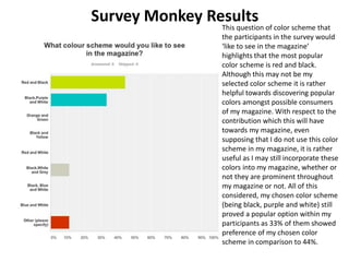 Survey Monkey Results
This question of color scheme that
the participants in the survey would
‘like to see in the magazine’
highlights that the most popular
color scheme is red and black.
Although this may not be my
selected color scheme it is rather
helpful towards discovering popular
colors amongst possible consumers
of my magazine. With respect to the
contribution which this will have
towards my magazine, even
supposing that I do not use this color
scheme in my magazine, it is rather
useful as I may still incorporate these
colors into my magazine, whether or
not they are prominent throughout
my magazine or not. All of this
considered, my chosen color scheme
(being black, purple and white) still
proved a popular option within my
participants as 33% of them showed
preference of my chosen color
scheme in comparison to 44%.
 
