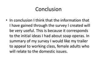 Conclusion
• In conclusion I think that the information that
I have gained through the survey I created will
be very useful. This is because it corresponds
to the initial ideas I had about soap operas. In
summary of my survey I would like my trailer
to appeal to working class, female adults who
will relate to the domestic issues.
 