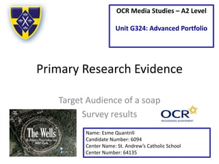 OCR Media Studies – A2 Level 
Unit G324: Advanced Portfolio 
Primary Research Evidence 
Target Audience of a soap 
Survey results 
Name: Esme Quantrill 
Candidate Number: 6094 
Center Name: St. Andrew’s Catholic School 
Center Number: 64135 
 