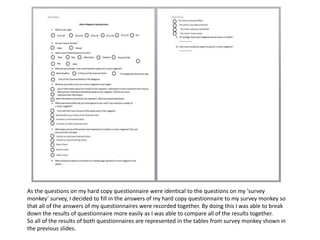 As the questions on my hard copy questionnaire were identical to the questions on my ‘survey
monkey’ survey, I decided to fill in the answers of my hard copy questionnaire to my survey monkey so
that all of the answers of my questionnaires were recorded together. By doing this I was able to break
down the results of questionnaire more easily as I was able to compare all of the results together.
So all of the results of both questionnaires are represented in the tables from survey monkey shown in
the previous slides.
 
