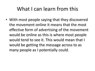 What I can learn from this
• With most people saying that they discovered
the movement online it means that the most
effective form of advertising of the movement
would be online as this is where most people
would tend to see it. This would mean that I
would be getting the message across to as
many people as I potentially could.
 
