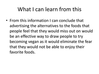 What I can learn from this
• From this information I can conclude that
advertising the alternatives to the foods that
people feel that they would miss out on would
be an effective way to draw people to try
becoming vegan as it would eliminate the fear
that they would not be able to enjoy their
favorite foods.
 