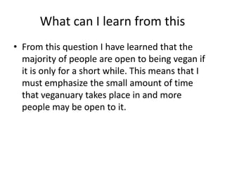 What can I learn from this
• From this question I have learned that the
majority of people are open to being vegan if
it is only for a short while. This means that I
must emphasize the small amount of time
that veganuary takes place in and more
people may be open to it.
 