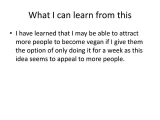 What I can learn from this
• I have learned that I may be able to attract
more people to become vegan if I give them
the option of only doing it for a week as this
idea seems to appeal to more people.
 