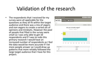 Validation of the research
• The respondents that I received for my
survey were all applicable for the
questions as they all fit within the target
audience and there was a mix of vegans
and non vegans to create a varied set of
opinions and mindsets. However the pool
of people that filled in the survey were
small so I was only able to get 10
respondents and if I was to redo this
primary research I would have an
increased number of respondents as I feel
the data would be more accurate if I let
more people answer so I could draw up
patterns that more reliably followed the
large target audience that I have for this
project.
 