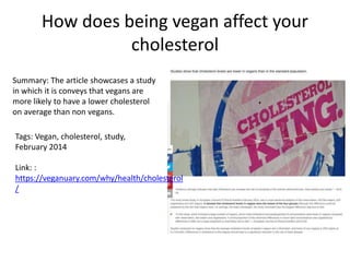 How does being vegan affect your
cholesterol
Summary: The article showcases a study
in which it is conveys that vegans are
more likely to have a lower cholesterol
on average than non vegans.
Tags: Vegan, cholesterol, study,
February 2014
Link: :
https://veganuary.com/why/health/cholesterol
/
 