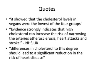 Quotes
• “it showed that the cholesterol levels in
vegans were the lowest of the four groups”
• “Evidence strongly indicates that high
cholesterol can increase the risk of narrowing
the arteries atherosclerosis, heart attacks and
stroke.” - NHS UK
• “differences in cholesterol to this degree
should lead to a significant reduction in the
risk of heart disease”
 