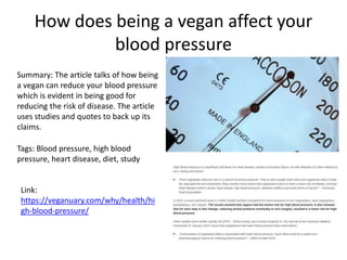 How does being a vegan affect your
blood pressure
Summary: The article talks of how being
a vegan can reduce your blood pressure
which is evident in being good for
reducing the risk of disease. The article
uses studies and quotes to back up its
claims.
Tags: Blood pressure, high blood
pressure, heart disease, diet, study
Link:
https://veganuary.com/why/health/hi
gh-blood-pressure/
 