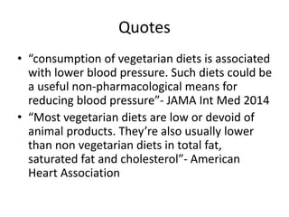 Quotes
• “consumption of vegetarian diets is associated
with lower blood pressure. Such diets could be
a useful non-pharmacological means for
reducing blood pressure”- JAMA Int Med 2014
• “Most vegetarian diets are low or devoid of
animal products. They’re also usually lower
than non vegetarian diets in total fat,
saturated fat and cholesterol”- American
Heart Association
 