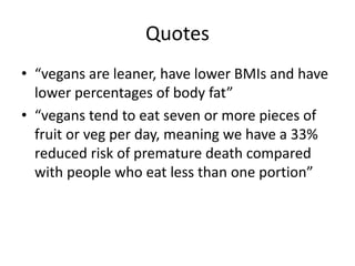 Quotes
• “vegans are leaner, have lower BMIs and have
lower percentages of body fat”
• “vegans tend to eat seven or more pieces of
fruit or veg per day, meaning we have a 33%
reduced risk of premature death compared
with people who eat less than one portion”
 
