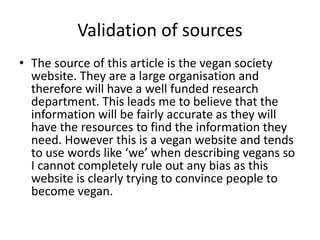 Validation of sources
• The source of this article is the vegan society
website. They are a large organisation and
therefore will have a well funded research
department. This leads me to believe that the
information will be fairly accurate as they will
have the resources to find the information they
need. However this is a vegan website and tends
to use words like ‘we’ when describing vegans so
I cannot completely rule out any bias as this
website is clearly trying to convince people to
become vegan.
 