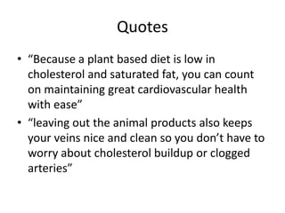 Quotes
• “Because a plant based diet is low in
cholesterol and saturated fat, you can count
on maintaining great cardiovascular health
with ease”
• “leaving out the animal products also keeps
your veins nice and clean so you don’t have to
worry about cholesterol buildup or clogged
arteries”
 