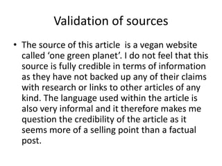 Validation of sources
• The source of this article is a vegan website
called ‘one green planet’. I do not feel that this
source is fully credible in terms of information
as they have not backed up any of their claims
with research or links to other articles of any
kind. The language used within the article is
also very informal and it therefore makes me
question the credibility of the article as it
seems more of a selling point than a factual
post.
 