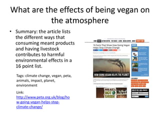 What are the effects of being vegan on
the atmosphere
• Summary: the article lists
the different ways that
consuming meant products
and having livestock
contributes to harmful
environmental effects in a
16 point list.
Tags: climate change, vegan, peta,
animals, impact, planet,
environment
Link:
http://www.peta.org.uk/blog/ho
w-going-vegan-helps-stop-
climate-change/
 