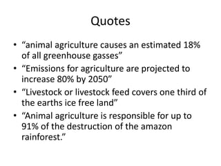 Quotes
• “animal agriculture causes an estimated 18%
of all greenhouse gasses”
• “Emissions for agriculture are projected to
increase 80% by 2050”
• “Livestock or livestock feed covers one third of
the earths ice free land”
• “Animal agriculture is responsible for up to
91% of the destruction of the amazon
rainforest.”
 