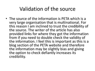 Validation of the source
• The source of the information is PETA which is a
very large organisation that is multinational. For
this reason I am inclined to trust the credibility of
the source. The writer of the article has also
provided links for where they got the information
from if you need to double check the validity of
the information. I feel this is important as this is a
blog section of the PETA website and therefore
the information may be slightly bias and giving
the option to check defiantly increases its
credibility.
 