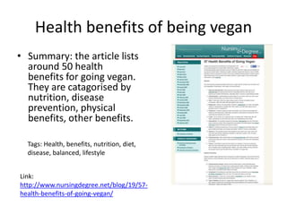 Health benefits of being vegan
• Summary: the article lists
around 50 health
benefits for going vegan.
They are catagorised by
nutrition, disease
prevention, physical
benefits, other benefits.
Tags: Health, benefits, nutrition, diet,
disease, balanced, lifestyle
Link:
http://www.nursingdegree.net/blog/19/57-
health-benefits-of-going-vegan/
 