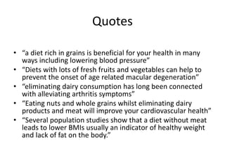 Quotes
• “a diet rich in grains is beneficial for your health in many
ways including lowering blood pressure”
• “Diets with lots of fresh fruits and vegetables can help to
prevent the onset of age related macular degeneration”
• “eliminating dairy consumption has long been connected
with alleviating arthritis symptoms”
• “Eating nuts and whole grains whilst eliminating dairy
products and meat will improve your cardiovascular health”
• “Several population studies show that a diet without meat
leads to lower BMIs usually an indicator of healthy weight
and lack of fat on the body.”
 