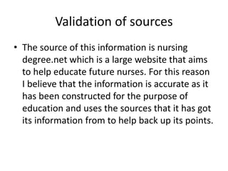 Validation of sources
• The source of this information is nursing
degree.net which is a large website that aims
to help educate future nurses. For this reason
I believe that the information is accurate as it
has been constructed for the purpose of
education and uses the sources that it has got
its information from to help back up its points.
 