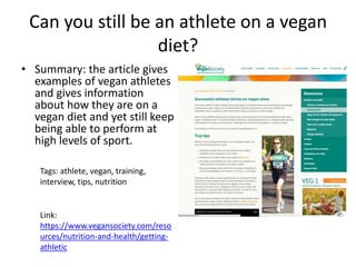 Can you still be an athlete on a vegan
diet?
• Summary: the article gives
examples of vegan athletes
and gives information
about how they are on a
vegan diet and yet still keep
being able to perform at
high levels of sport.
Tags: athlete, vegan, training,
interview, tips, nutrition
Link:
https://www.vegansociety.com/reso
urces/nutrition-and-health/getting-
athletic
 