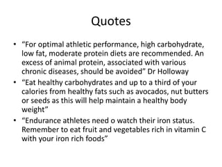 Quotes
• “For optimal athletic performance, high carbohydrate,
low fat, moderate protein diets are recommended. An
excess of animal protein, associated with various
chronic diseases, should be avoided” Dr Holloway
• “Eat healthy carbohydrates and up to a third of your
calories from healthy fats such as avocados, nut butters
or seeds as this will help maintain a healthy body
weight”
• “Endurance athletes need o watch their iron status.
Remember to eat fruit and vegetables rich in vitamin C
with your iron rich foods”
 