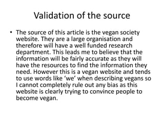 Validation of the source
• The source of this article is the vegan society
website. They are a large organisation and
therefore will have a well funded research
department. This leads me to believe that the
information will be fairly accurate as they will
have the resources to find the information they
need. However this is a vegan website and tends
to use words like ‘we’ when describing vegans so
I cannot completely rule out any bias as this
website is clearly trying to convince people to
become vegan.
 
