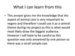 What I can learn from this
• This answer gives me the knowledge that the
aspect of animal care is very important to
vegans and therefore I could use it as a central
theme during my project as this is what would
most likely draw the biggest audience.
However I will have to be careful as this
question was only answered by one person so
there was a small sample size.
 