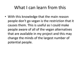What I can learn from this
• With this knowledge that the main reason
people don’t go vegan is the restriction that it
causes them. This is useful as I could make
people aware of all of the vegan alternatives
that are available in my project and this may
change the minds of the largest number of
potential people.
 