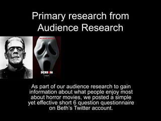 Primary research from
  Audience Research




  As part of our audience research to gain
 information about what people enjoy most
  about horror movies, we posted a simple
yet effective short 6 question questionnaire
         on Beth’s Twitter account.
 