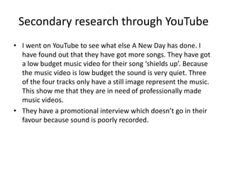 Secondary research through YouTube
• I went on YouTube to see what else A New Day has done. I
have found out that they have got more songs. They have got
a low budget music video for their song ‘shields up’. Because
the music video is low budget the sound is very quiet. Three
of the four tracks only have a still image represent the music.
This show me that they are in need of professionally made
music videos.
• They have a promotional interview which doesn’t go in their
favour because sound is poorly recorded.
 