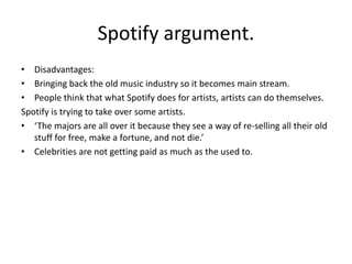 Spotify argument.
• Disadvantages:
• Bringing back the old music industry so it becomes main stream.
• People think that what Spotify does for artists, artists can do themselves.
Spotify is trying to take over some artists.
• ‘The majors are all over it because they see a way of re-selling all their old
stuff for free, make a fortune, and not die.’
• Celebrities are not getting paid as much as the used to.
 