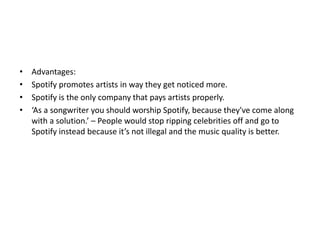 • Advantages:
• Spotify promotes artists in way they get noticed more.
• Spotify is the only company that pays artists properly.
• ‘As a songwriter you should worship Spotify, because they've come along
with a solution.’ – People would stop ripping celebrities off and go to
Spotify instead because it’s not illegal and the music quality is better.
 