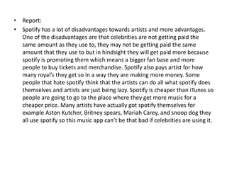• Report:
• Spotify has a lot of disadvantages towards artists and more advantages.
One of the disadvantages are that celebrities are not getting paid the
same amount as they use to, they may not be getting paid the same
amount that they use to but in hindsight they will get paid more because
spotify is promoting them which means a bigger fan base and more
people to buy tickets and merchandise. Spotify also pays artist for how
many royal’s they get so in a way they are making more money. Some
people that hate spotify think that the artists can do all what spotify does
themselves and artists are just being lazy. Spotify is cheaper than iTunes so
people are going to go to the place where they get more music for a
cheaper price. Many artists have actually got spotify themselves for
example Aston Kutcher, Britney spears, Mariah Carey, and snoop dog they
all use spotify so this music app can’t be that bad if celebrities are using it.
 