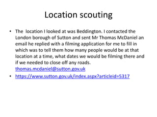 Location scouting
• The location I looked at was Beddington. I contacted the
London borough of Sutton and sent Mr Thomas McDaniel an
email he replied with a filming application for me to fill in
which was to tell them how many people would be at that
location at a time, what dates we would be filming there and
if we needed to close off any roads.
thomas.mcdaniel@sutton.gov.uk
• https://www.sutton.gov.uk/index.aspx?articleid=5317
 