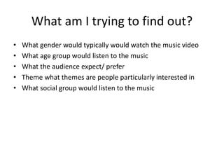What am I trying to find out?
• What gender would typically would watch the music video
• What age group would listen to the music
• What the audience expect/ prefer
• Theme what themes are people particularly interested in
• What social group would listen to the music
 