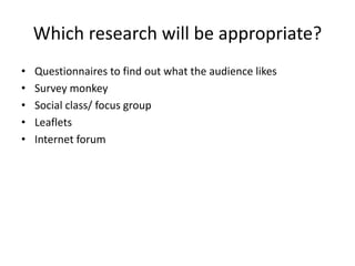 Which research will be appropriate?
• Questionnaires to find out what the audience likes
• Survey monkey
• Social class/ focus group
• Leaflets
• Internet forum
 