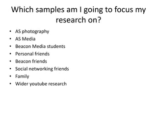 Which samples am I going to focus my
research on?
• AS photography
• AS Media
• Beacon Media students
• Personal friends
• Beacon friends
• Social networking friends
• Family
• Wider youtube research
 