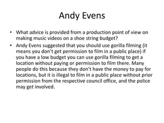 Andy Evens
• What advice is provided from a production point of view on
making music videos on a shoe string budget?
• Andy Evens suggested that you should use gorilla filming (it
means you don’t get permission to film in a public place) if
you have a low budget you can use gorilla filming to get a
location without paying or permission to film there. Many
people do this because they don’t have the money to pay for
locations, but it is illegal to film in a public place without prior
permission from the respective council office, and the police
may get involved.
 