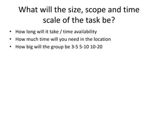 What will the size, scope and time
scale of the task be?
• How long will it take / time availability
• How much time will you need in the location
• How big will the group be 3-5 5-10 10-20
 