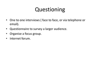Questioning
• One to one interviews ( face to face, or via telephone or
email).
• Questionnaire to survey a larger audience.
• Organise a focus group.
• Internet forum.
 