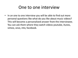 One to one interview
• In an one to one interview you will be able to find out more
personal questions like what do you like about music videos?
This will become a personalized answer from the interviewee.
You can ask them where they watch videos youtube, itunes,
vimeo, vevo, mtv, facebook.
 