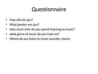 Questionnaire
• How old are you?
• What gender are you?
• How much time do you spend listening to music?
• what genre of music do you listen to?
• Where do you listen to music youtube, itunes.
 