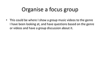 Organise a focus group
• This could be where I show a group music videos to the genre
I have been looking at, and have questions based on the genre
or videos and have a group discussion about it.
 