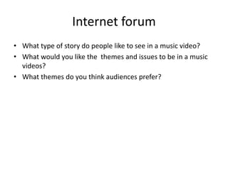 Internet forum
• What type of story do people like to see in a music video?
• What would you like the themes and issues to be in a music
videos?
• What themes do you think audiences prefer?
 