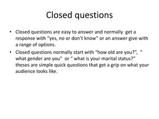 Closed questions
• Closed questions are easy to answer and normally get a
response with “yes, no or don’t know” or an answer give with
a range of options.
• Closed questions normally start with “how old are you?”, “
what gender are you” or “ what is your marital status?”
theses are simple quick questions that get a grip on what your
audience looks like.
 