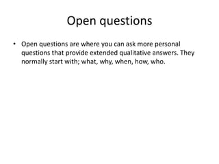 Open questions
• Open questions are where you can ask more personal
questions that provide extended qualitative answers. They
normally start with; what, why, when, how, who.
 
