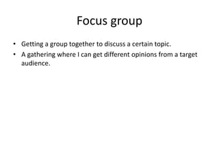 Focus group
• Getting a group together to discuss a certain topic.
• A gathering where I can get different opinions from a target
audience.
 