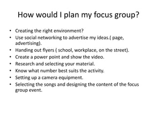How would I plan my focus group?
• Creating the right environment?
• Use social networking to advertise my ideas.( page,
advertising).
• Handing out flyers ( school, workplace, on the street).
• Create a power point and show the video.
• Research and selecting your material.
• Know what number best suits the activity.
• Setting up a camera equipment.
• Selecting the songs and designing the content of the focus
group event.
 