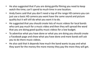 • He also suggested that if you are doing gorilla filming you need to keep
watch the time; can’t spend to much time in one location.
• Andy Evens said that you don’t need a top of the range HD camera you can
just use a basic HD camera you wont have the same sound and picture
quality but it will still do what you want it to do.
• He suggested that you should create lots of music videos for local bands
who cant pay much for a music video and then they will spread the word
that you are doing good quality music videos for a low budget.
• To advertise what you have done or what you are doing you should create
a Facebook page and show what you have done and more bands will ask
you to do there music videos.
• He also said that it depends how much the band wants to pay and what
they want for the money the more money they pay the more they will get.
 