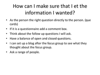 How can I make sure that I et the
information I wanted?
• As the person the right question directly to the person. (que
cards)
• If it is a questionnaire add a comment box.
• Think about the follow up questions I will ask.
• Have a balance of open and closed questions.
• I can set up a blog after the focus group to see what they
thought about the focus group.
• Ask a range of people.
 